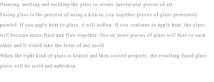 Painting, melting and molding the glass to create spectacular pieces of art.
Fusing glass is the process of using a kiln to join together pieces of glass previously painted. If you apply heat to glass, it will soften. If you continue to apply heat, the glass will become more fluid and flow together. Two or more pieces of glass will fuse to each other and it would take the form of any mold . When the right kind of glass is heated and then cooled properly, the resulting fused glass piece will be solid and unbroken.